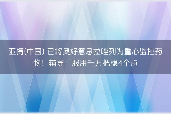 亚搏(中国) 已将奥好意思拉唑列为重心监控药物！辅导：服用千万把稳4个点