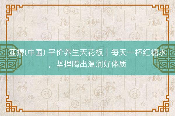 亚搏(中国) 平价养生天花板|每天一杯红糖水,坚捏喝出温润好体质