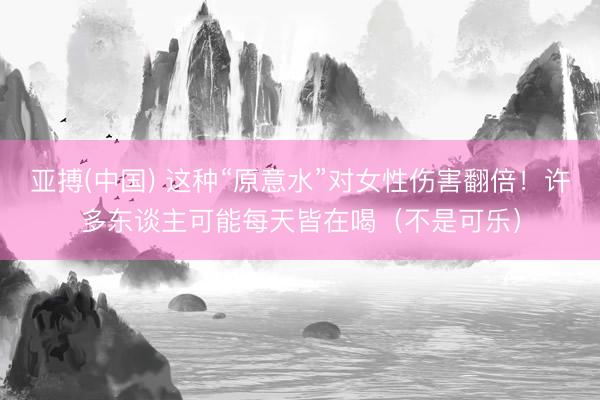 亚搏(中国) 这种“原意水”对女性伤害翻倍！许多东谈主可能每天皆在喝（不是可乐）