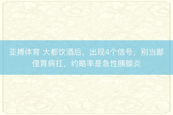 亚搏体育 大都饮酒后，出现4个信号，别当鄙俚胃病扛，约略率是急性胰腺炎