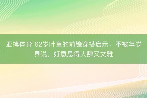 亚搏体育 62岁叶童的前锋穿搭启示：不被年岁界说，好意思得大肆又文雅