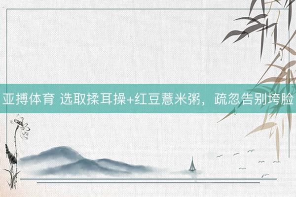 亚搏体育 选取揉耳操+红豆薏米粥，疏忽告别垮脸