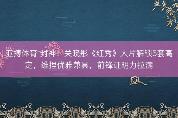 亚搏体育 封神！关晓彤《红秀》大片解锁5套高定，维捏优雅兼具，前锋证明力拉满✨