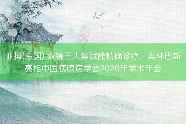 亚搏(中国) 双镜王人集赋能精确诊疗，奥林巴斯亮相中国胰腺病学会2026年学术年会