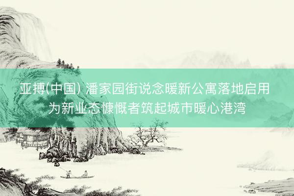 亚搏(中国) 潘家园街说念暖新公寓落地启用 为新业态慷慨者筑起城市暖心港湾
