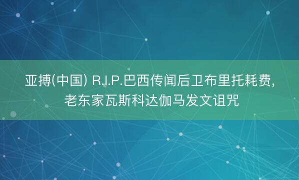 亚搏(中国) R.I.P.巴西传闻后卫布里托耗费， 老东家瓦斯科达伽马发文诅咒