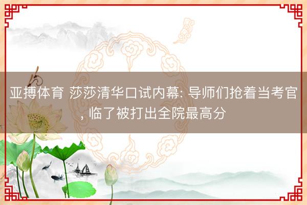 亚搏体育 莎莎清华口试内幕: 导师们抢着当考官， 临了被打出全院最高分