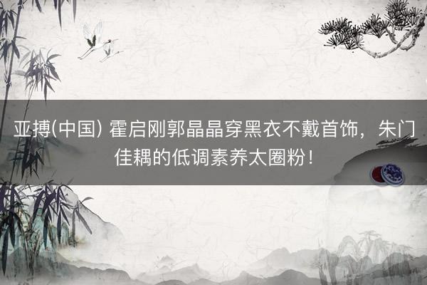 亚搏(中国) 霍启刚郭晶晶穿黑衣不戴首饰，朱门佳耦的低调素养太圈粉！