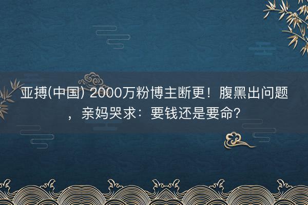 亚搏(中国) 2000万粉博主断更！腹黑出问题，亲妈哭求：要钱还是要命？