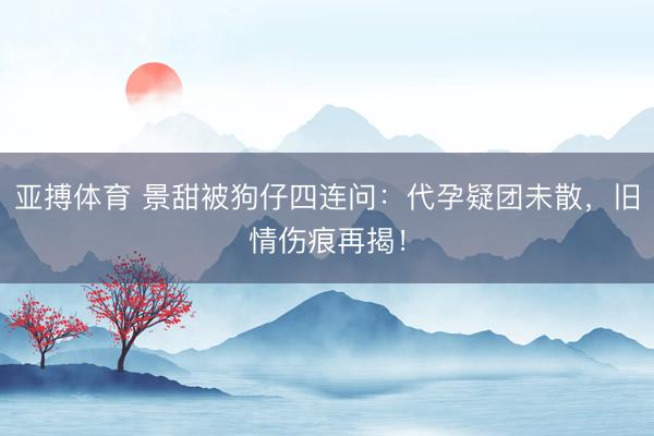 亚搏体育 景甜被狗仔四连问：代孕疑团未散，旧情伤痕再揭！