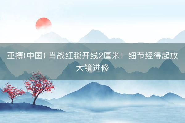 亚搏(中国) 肖战红毯开线2厘米！细节经得起放大镜进修