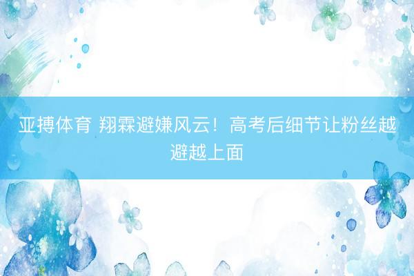 亚搏体育 翔霖避嫌风云！高考后细节让粉丝越避越上面