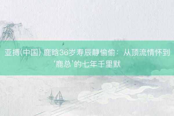亚搏(中国) 鹿晗36岁寿辰静偷偷:从顶流情怀到‘鹿总’的七年千里默