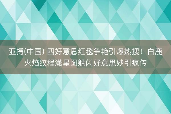 亚搏(中国) 四好意思红毯争艳引爆热搜！白鹿火焰纹程潇星图躲闪好意思妙引疯传