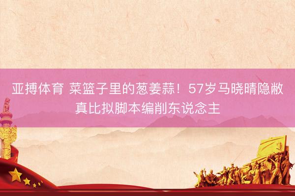 亚搏体育 菜篮子里的葱姜蒜！57岁马晓晴隐敝真比拟脚本编削东说念主