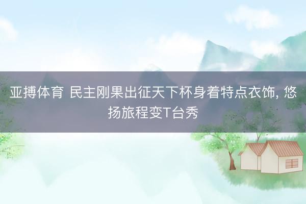 亚搏体育 民主刚果出征天下杯身着特点衣饰， 悠扬旅程变T台秀