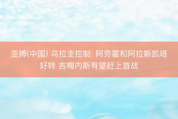 亚搏(中国) 乌拉圭控制: 阿劳霍和阿拉斯凯塔好转 吉梅内斯有望赶上首战