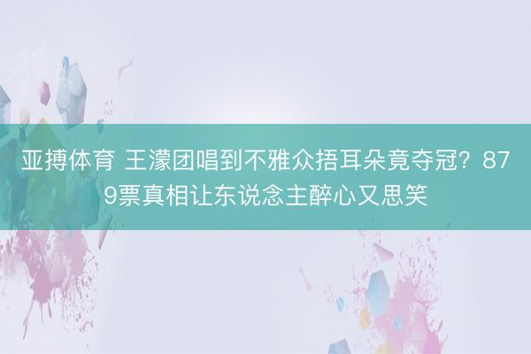 亚搏体育 王濛团唱到不雅众捂耳朵竟夺冠？879票真相让东说念主醉心又思笑
