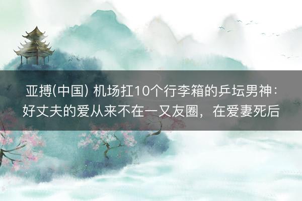 亚搏(中国) 机场扛10个行李箱的乒坛男神：好丈夫的爱从来不在一又友圈，在爱妻死后