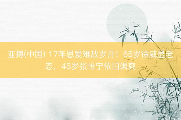 亚搏(中国) 17年恩爱难敌岁月!65岁徐威显老态,45岁张怡宁依旧飒爽