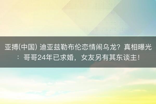 亚搏(中国) 迪亚兹勒布伦恋情闹乌龙？真相曝光：哥哥24年已求婚，女友另有其东谈主！