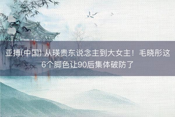 亚搏(中国) 从瑛贵东说念主到大女主！毛晓彤这6个脚色让90后集体破防了