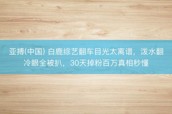 亚搏(中国) 白鹿综艺翻车目光太离谱，泼水翻冷眼全被扒，30天掉粉百万真相秒懂