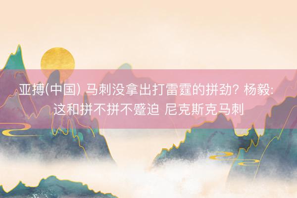 亚搏(中国) 马刺没拿出打雷霆的拼劲? 杨毅: 这和拼不拼不蹙迫 尼克斯克马刺