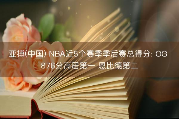 亚搏(中国) NBA近5个赛季季后赛总得分: OG 876分高居第一 恩比德第二