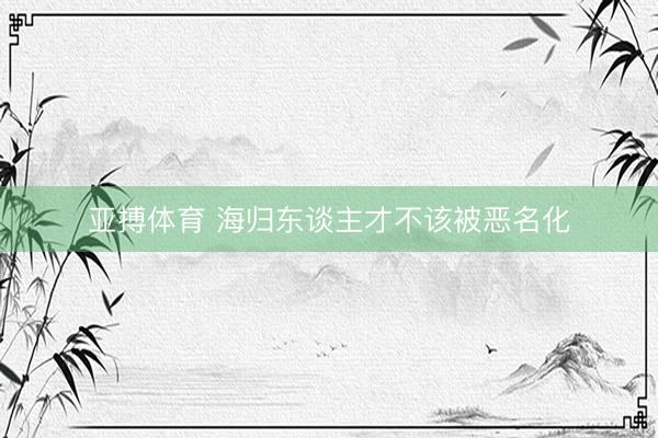 亚搏体育 海归东谈主才不该被恶名化
