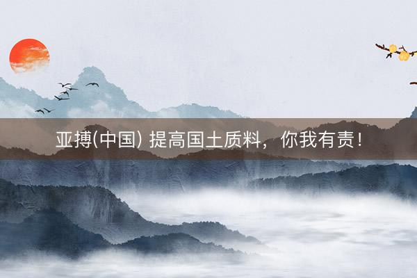 亚搏(中国) 提高国土质料,你我有责!