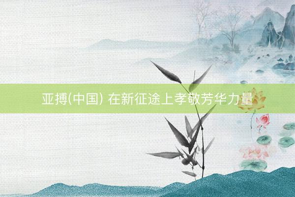 亚搏(中国) 在新征途上孝敬芳华力量