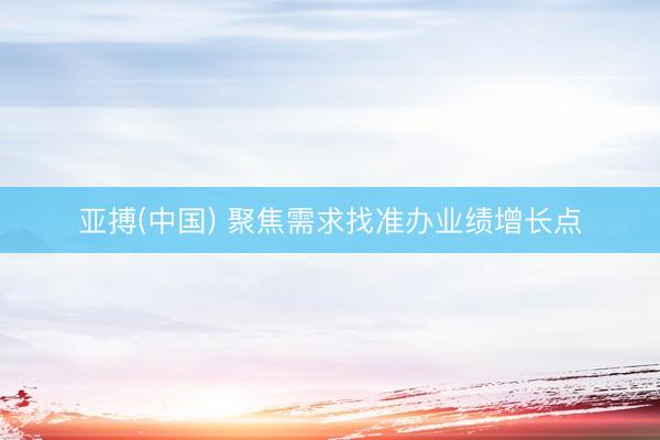 亚搏(中国) 聚焦需求找准办业绩增长点