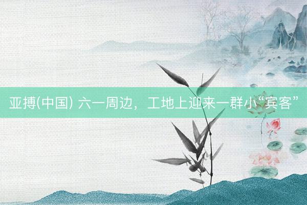 亚搏(中国) 六一周边，工地上迎来一群小“宾客”
