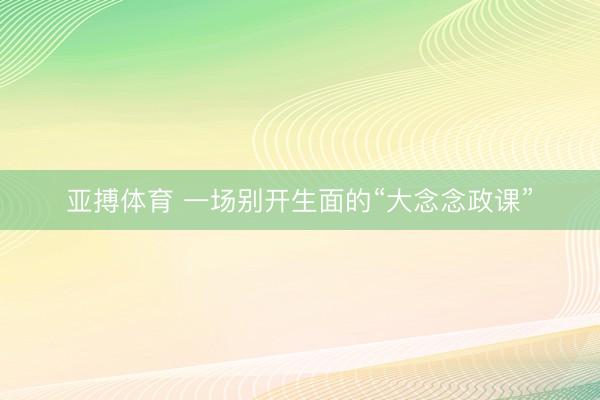 亚搏体育 一场别开生面的“大念念政课”