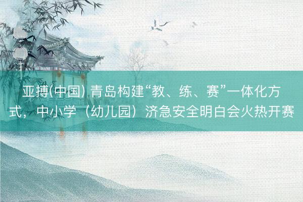 亚搏(中国) 青岛构建“教、练、赛”一体化方式,中小学(幼儿园)济急安全明白会火热开赛