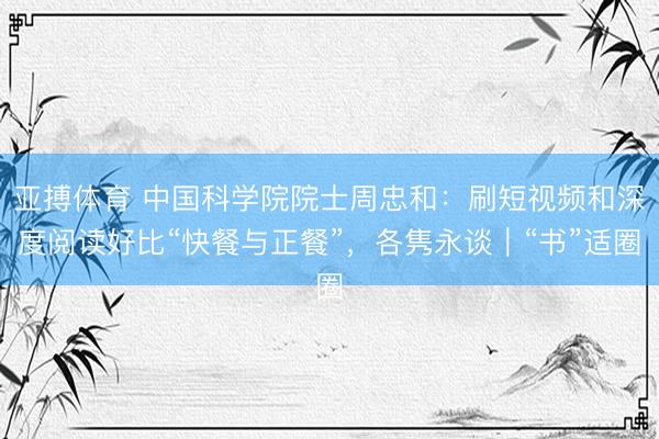 亚搏体育 中国科学院院士周忠和：刷短视频和深度阅读好比“快餐与正餐”，各隽永谈｜“书”适圈