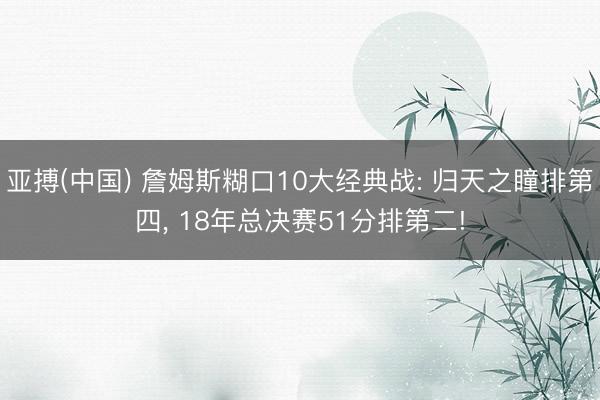 亚搏(中国) 詹姆斯糊口10大经典战: 归天之瞳排第四， 18年总决赛51分排第二!