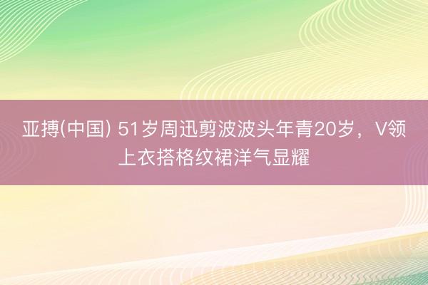 亚搏(中国) 51岁周迅剪波波头年青20岁，V领上衣搭格纹裙洋气显耀
