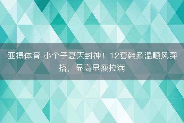 亚搏体育 小个子夏天封神！12套韩系温顺风穿搭，显高显瘦拉满