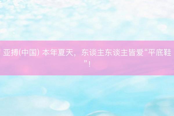 亚搏(中国) 本年夏天,东谈主东谈主皆爱“平底鞋”!