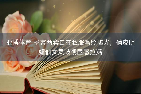 亚搏体育 杨幂两套自在私服写照曝光，俏皮明媚仙女灵歧视围感拉满