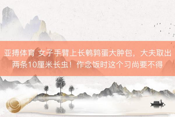 亚搏体育 女子手臂上长鹌鹑蛋大肿包，大夫取出两条10厘米长虫！作念饭时这个习尚要不得