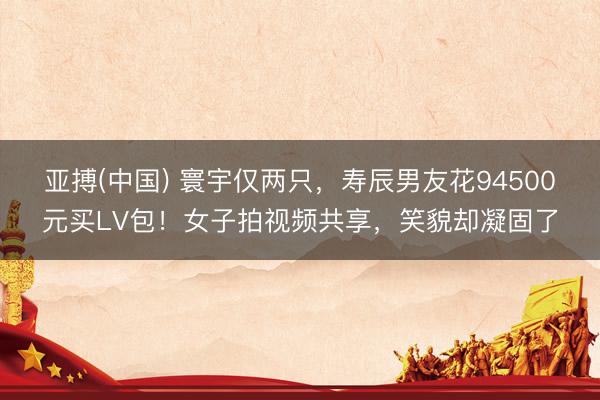 亚搏(中国) 寰宇仅两只，寿辰男友花94500元买LV包！女子拍视频共享，笑貌却凝固了
