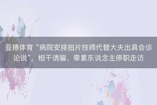 亚搏体育 “病院安排拍片技师代替大夫出具会诊论说”，相干诱骗、牵累东说念主停职走访