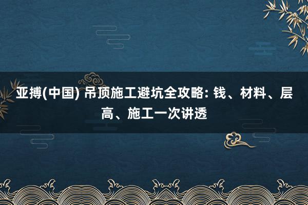 亚搏(中国) 吊顶施工避坑全攻略: 钱、材料、层高、施工一次讲透
