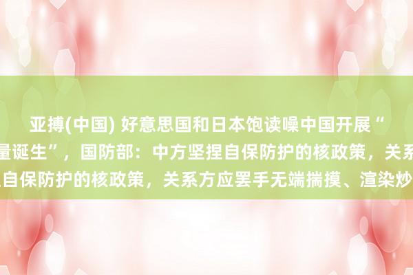 亚搏(中国) 好意思国和日本饱读噪中国开展“大界限且不透明的核力量诞生”，国防部：中方坚捏自保防护的核政策，关系方应罢手无端揣摸、渲染炒作