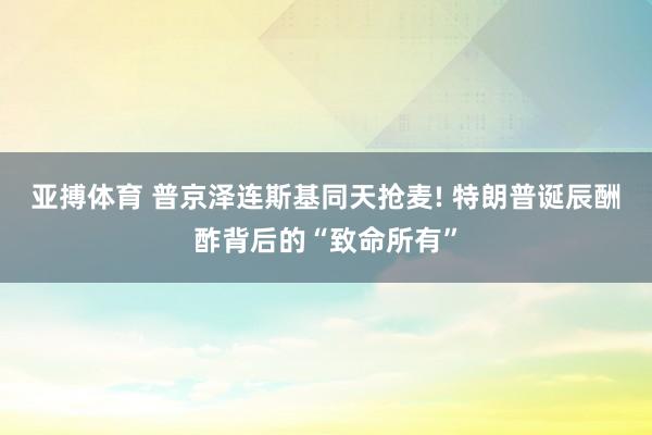 亚搏体育 普京泽连斯基同天抢麦! 特朗普诞辰酬酢背后的“致命所有”