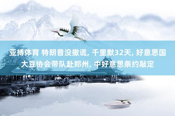 亚搏体育 特朗普没撒谎， 千里默32天， 好意思国大豆协会带队赴郑州， 中好意思条约敲定