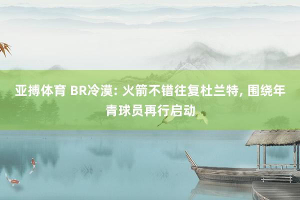 亚搏体育 BR冷漠: 火箭不错往复杜兰特， 围绕年青球员再行启动